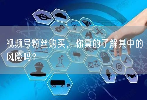 视频号粉丝购买，你真的了解其中的风险吗？