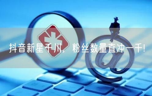 抖音新星千川，粉丝数量直冲一千!
