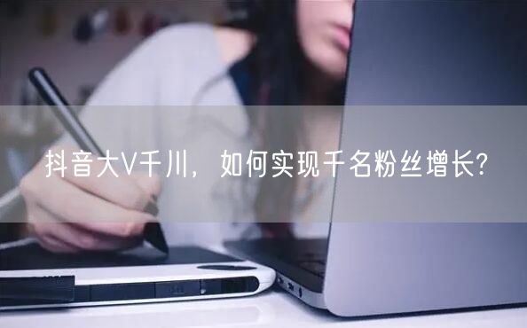 抖音大V千川，如何实现千名粉丝增长?