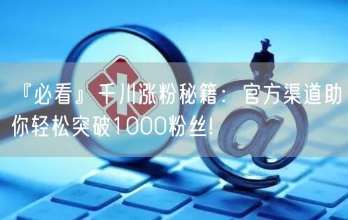 『必看』千川涨粉秘籍：官方渠道助你轻松突破1000粉丝!