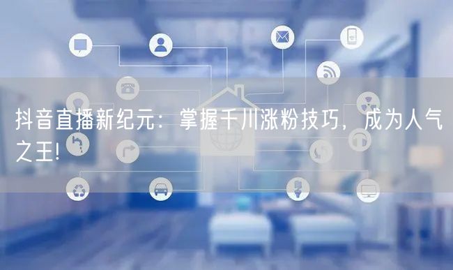 抖音直播新纪元：掌握千川涨粉技巧，成为人气之王!