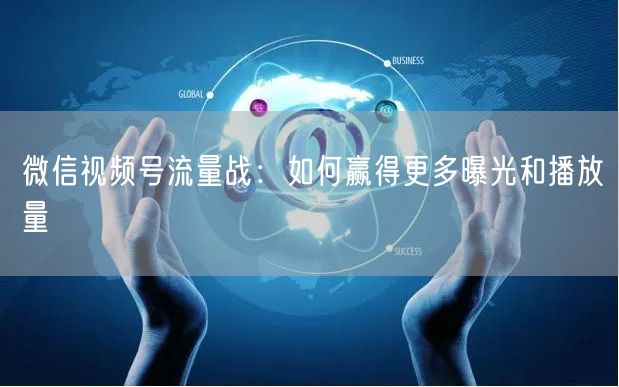微信视频号流量战：如何赢得更多曝光和播放量